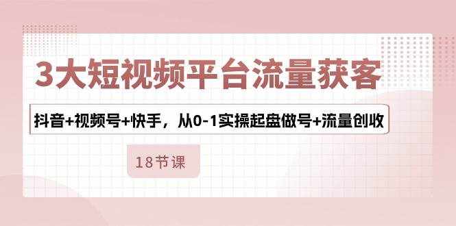 3大短视频平台流量获客，抖音+视频号+快手，从0-1实操起盘做号+流量创收-泰戈创艺资源库