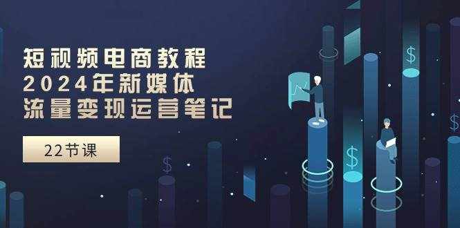 短视频电商教程：2024年新媒体流量变现运营笔记（25节课）-泰戈创艺资源库