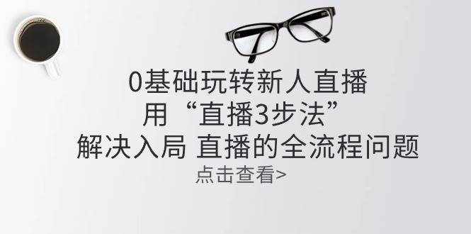 零基础玩转新人直播：用“直播3步法”解决入局 直播全流程问题-泰戈创艺资源库