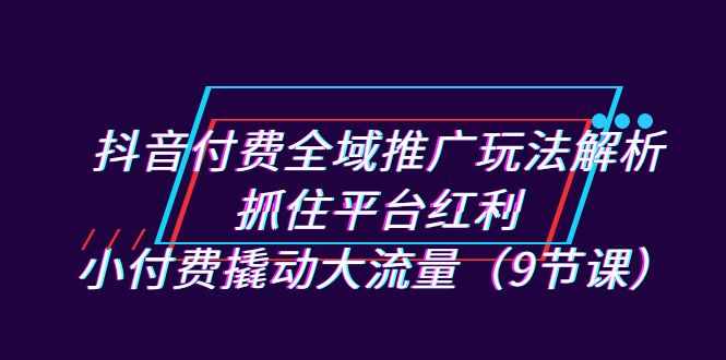 抖音付费全域推广玩法解析：抓住平台红利，小付费撬动大流量（9节课）-泰戈创艺资源库