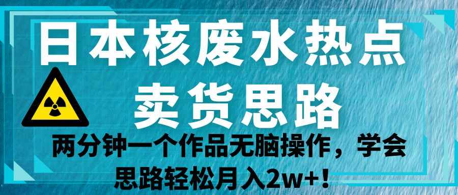 日本核废水热点卖货思路，两分钟一个作品无脑操作，学会思路轻松月入2w+！-泰戈创艺资源库