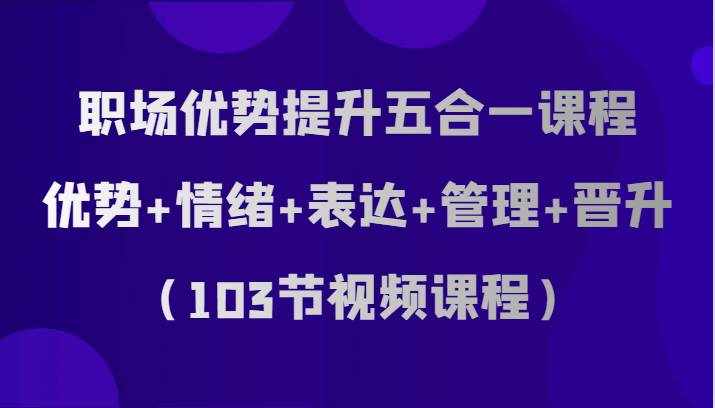 职场优势提升五合一课程，优势+情绪+表达+管理+晋升（103节视频课程）-泰戈创艺资源库