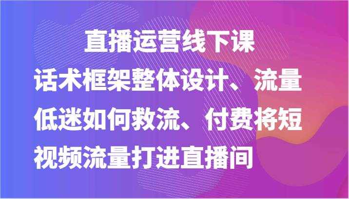 直播运营线下课-话术框架整体设计、流量低迷如何救流、付费将短视频流量打进直播间-泰戈创艺资源库