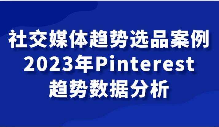 社交媒体趋势选品案例，2023年Pinterest趋势数据分析课-泰戈创艺资源库