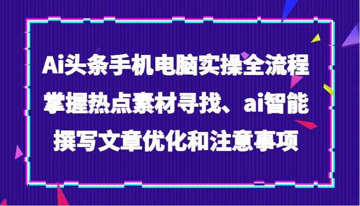 Ai头条手机电脑实操全流程，掌握热点素材寻找、ai智能撰写文章优化和注意事项-泰戈创艺资源库