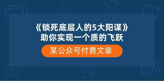 某公众号付费文章《锁死底层人的5大阳谋》助你实现一个质的飞跃-泰戈创艺资源库