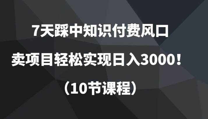 7天踩中知识付费风口，卖项目轻松实现日入3000！（10节课程）-泰戈创艺资源库