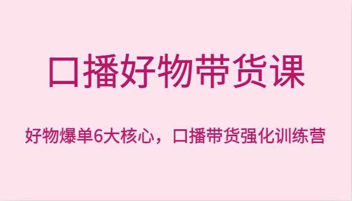 口播好物带货课，好物爆单6大核心，口播带货强化训练营-泰戈创艺资源库