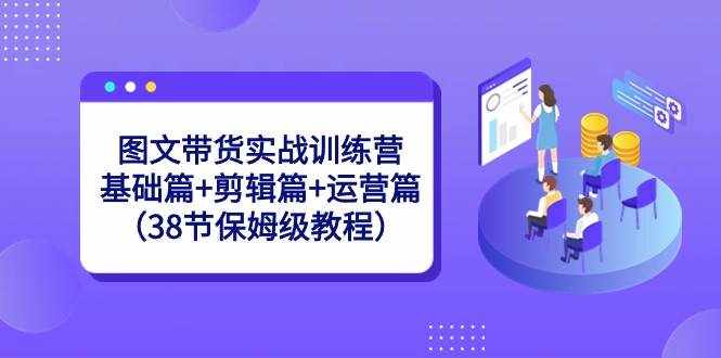 图文带货实战训练营：基础篇+剪辑篇+运营篇（38节保姆级教程）-泰戈创艺资源库