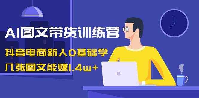 AI图文带货训练营：抖音电商新人0基础学，几张图文能赚1.4w+-泰戈创艺资源库