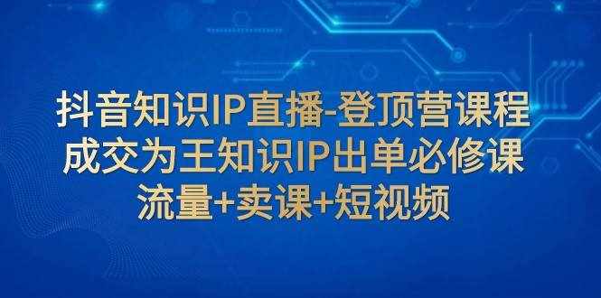 抖音知识IP直播-登顶营课程：成交为王知识IP出单必修课 流量+卖课+短视频-泰戈创艺资源库