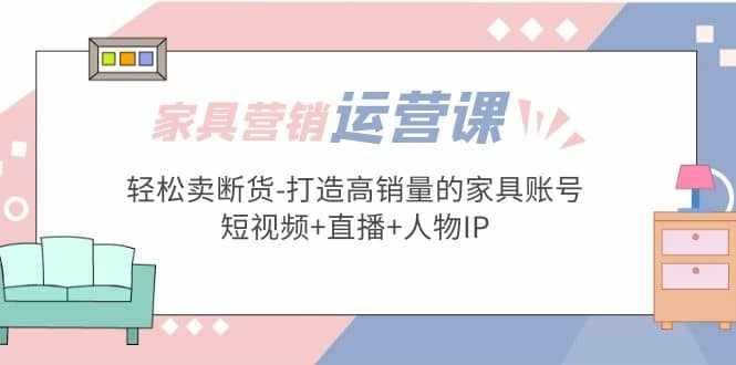 家具营销·运营实战 轻松卖断货-打造高销量的家具账号(短视频+直播+人物IP)-泰戈创艺资源库