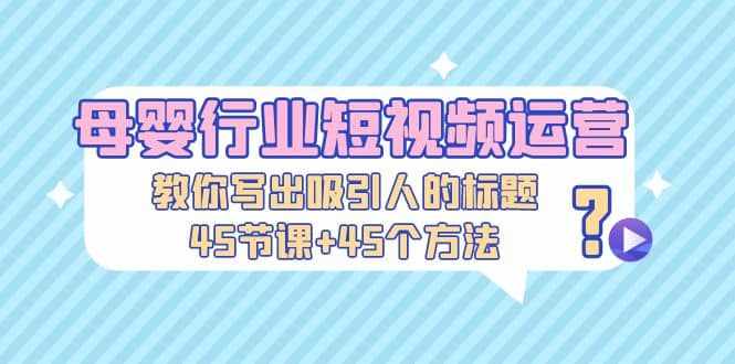 母婴行业短视频运营：教你写个吸引人的标题，45节课+45个方法-泰戈创艺资源库