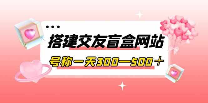 搭建交友盲盒网站，号称一天300—500＋【源码+教程】-泰戈创艺资源库