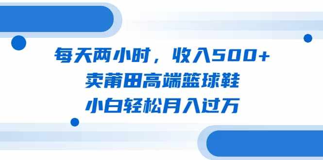 每天两小时，收入500+，卖莆田高端篮球鞋，小白轻松月入过万（教程+素材）-泰戈创艺资源库