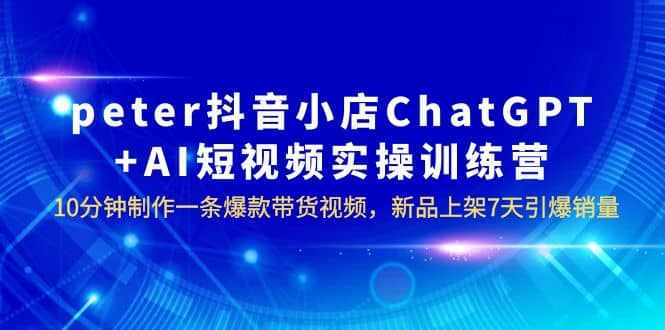 peter抖音小店ChatGPT+AI短视频实训 10分钟做一条爆款带货视频 7天引爆销量-泰戈创艺资源库