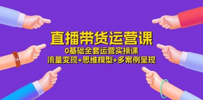 直播带货运营课，0基础全套运营实操 流量变现+思维模型+多案例呈现（34节）-泰戈创艺资源库