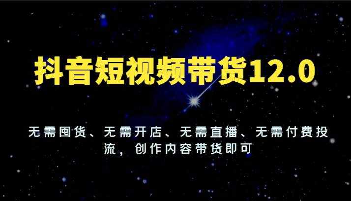 抖音短视频带货12.0，无需囤货、无需开店、无需直播、无需付费投流，创作内容带货即可-泰戈创艺资源库