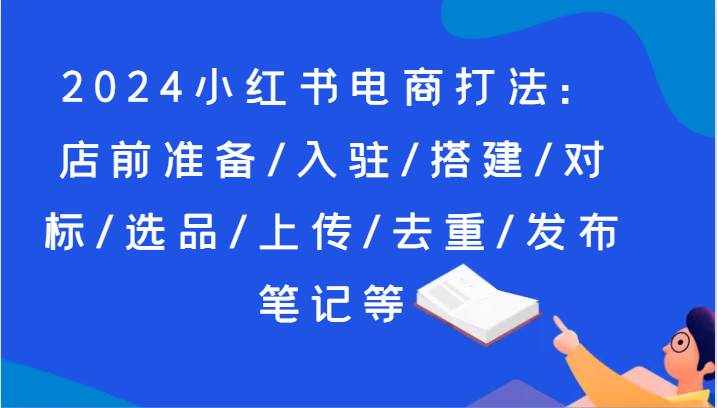 2024小红书电商打法：店前准备/入驻/搭建/对标/选品/上传/去重/发布笔记等-泰戈创艺资源库