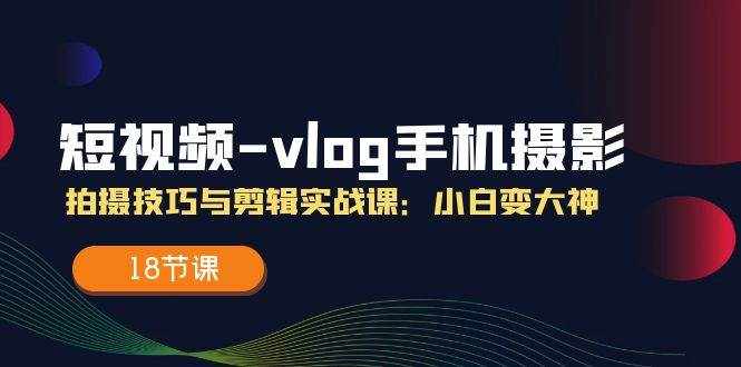 短视频vlog手机摄影拍摄技巧与剪辑实战课，小白变大神（18节课）-泰戈创艺资源库