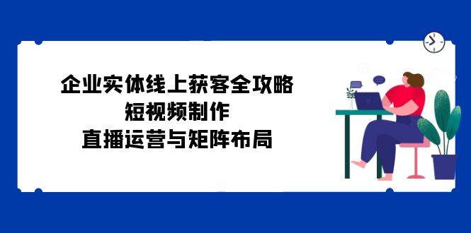 （12966期）企业实体线上获客全攻略：短视频制作、直播运营与矩阵布局-泰戈创艺资源库