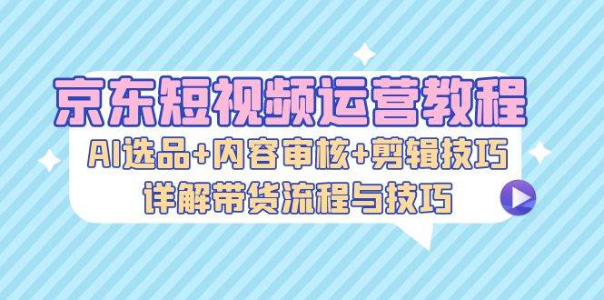 （13044期）京东短视频运营教程：AI选品+内容审核+剪辑技巧，详解带货流程与技巧-泰戈创艺资源库