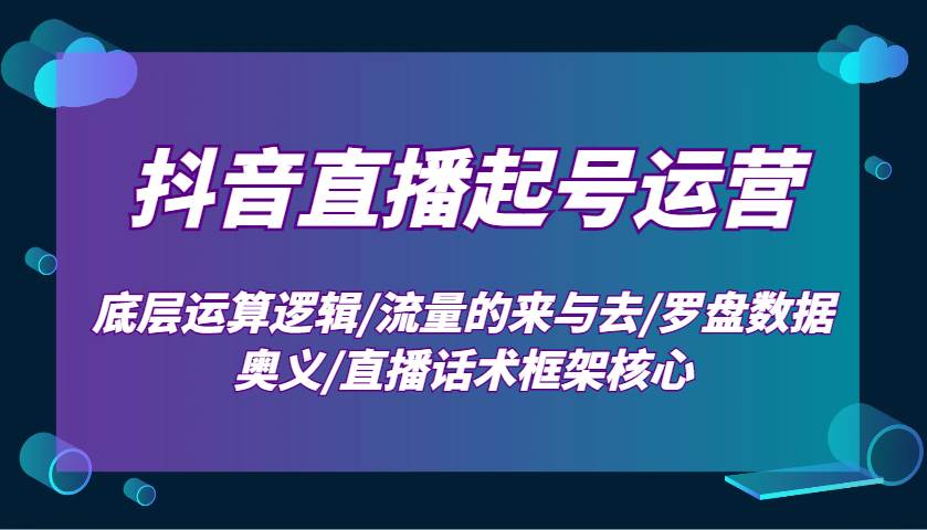 抖音直播起号运营：底层运算逻辑/流量的来与去/罗盘数据奥义/直播话术框架核心-泰戈创艺资源库