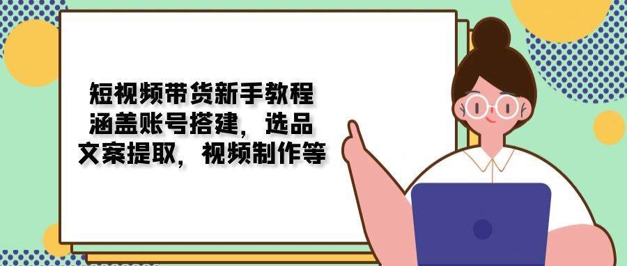 短视频带货新手教程：涵盖账号搭建，选品，文案提取，视频制作等-泰戈创艺资源库